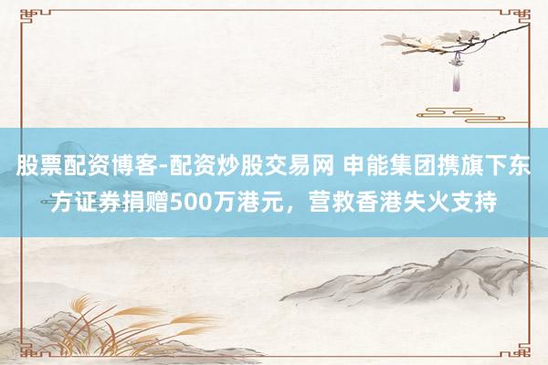 股票配资博客-配资炒股交易网 申能集团携旗下东方证券捐赠500万港元，营救香港失火支持