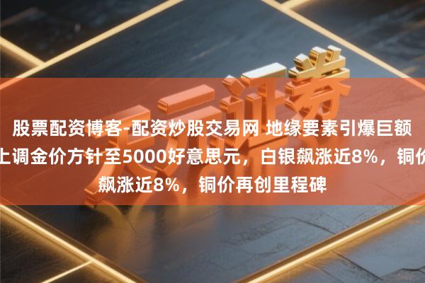 股票配资博客-配资炒股交易网 地缘要素引爆巨额狂欢！机构上调金价方针至5000好意思元，白银飙涨近8%，铜价再创里程碑