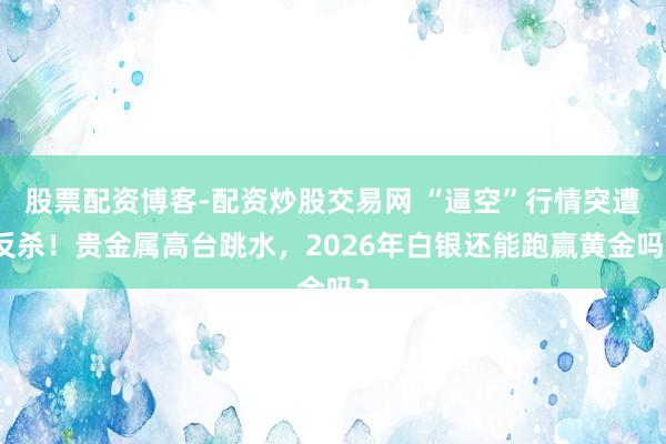 股票配资博客-配资炒股交易网 “逼空”行情突遭反杀！贵金属高台跳水，2026年白银还能跑赢黄金吗？