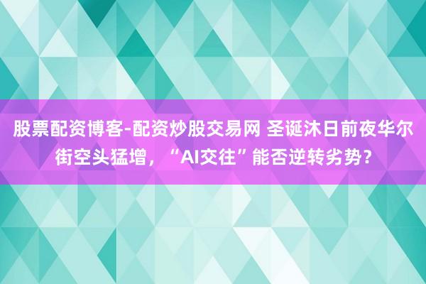 股票配资博客-配资炒股交易网 圣诞沐日前夜华尔街空头猛增，“AI交往”能否逆转劣势？
