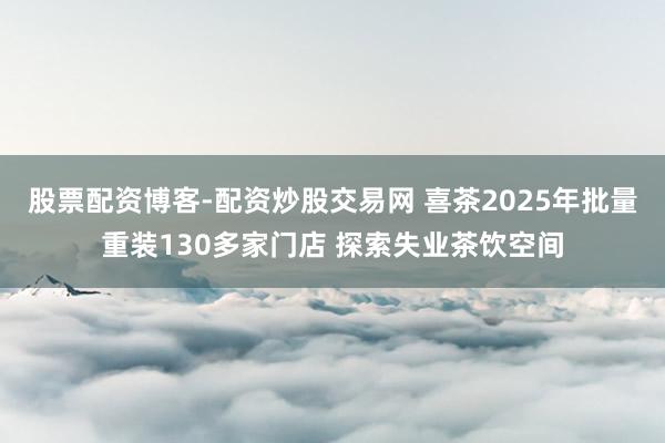 股票配资博客-配资炒股交易网 喜茶2025年批量重装130多家门店 探索失业茶饮空间