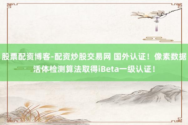 股票配资博客-配资炒股交易网 国外认证！像素数据活体检测算法取得iBeta一级认证！