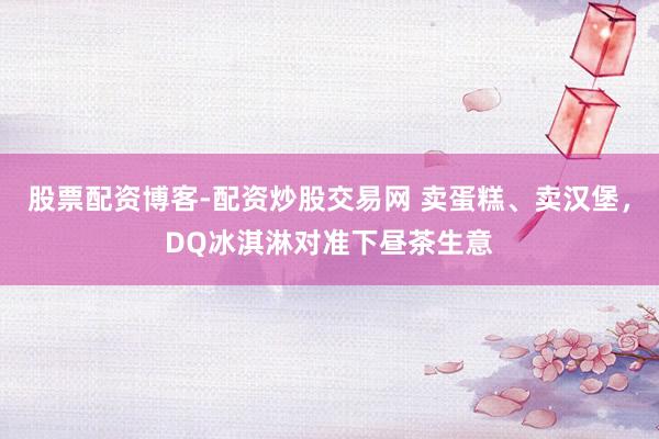 股票配资博客-配资炒股交易网 卖蛋糕、卖汉堡，DQ冰淇淋对准下昼茶生意