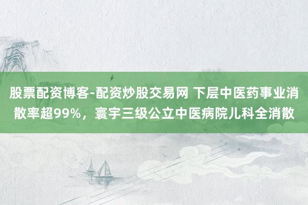 股票配资博客-配资炒股交易网 下层中医药事业消散率超99%，寰宇三级公立中医病院儿科全消散