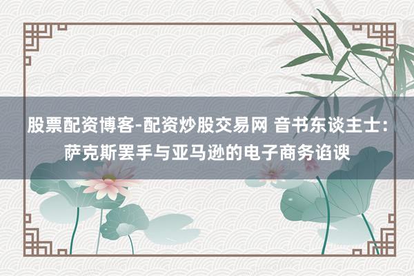 股票配资博客-配资炒股交易网 音书东谈主士：萨克斯罢手与亚马逊的电子商务谄谀