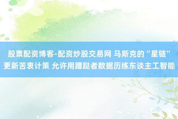 股票配资博客-配资炒股交易网 马斯克的“星链”更新苦衷计策 允许用蹧跶者数据历练东谈主工智能