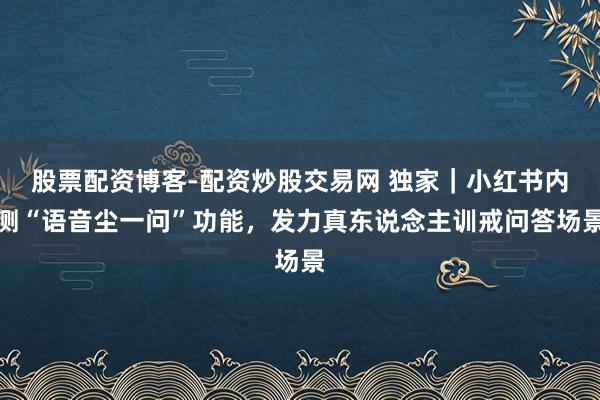 股票配资博客-配资炒股交易网 独家｜小红书内测“语音尘一问”功能，发力真东说念主训戒问答场景