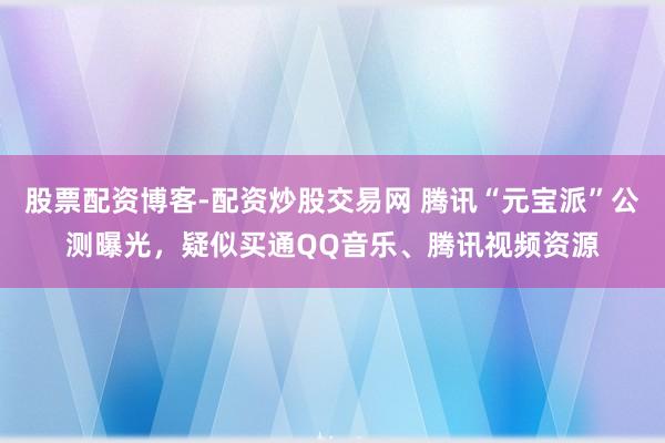 股票配资博客-配资炒股交易网 腾讯“元宝派”公测曝光，疑似买通QQ音乐、腾讯视频资源