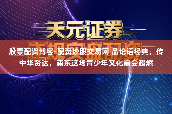 股票配资博客-配资炒股交易网 品论语经典，传中华贤达，浦东这场青少年文化嘉会超燃