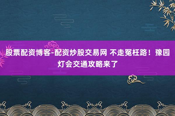 股票配资博客-配资炒股交易网 不走冤枉路！豫园灯会交通攻略来了