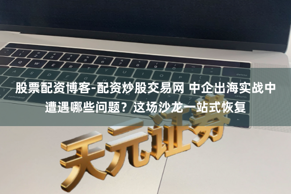 股票配资博客-配资炒股交易网 中企出海实战中遭遇哪些问题？这场沙龙一站式恢复