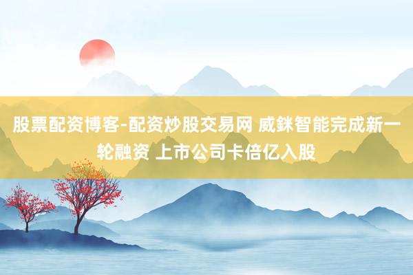 股票配资博客-配资炒股交易网 威銤智能完成新一轮融资 上市公司卡倍亿入股