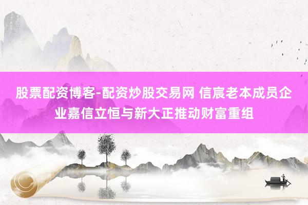 股票配资博客-配资炒股交易网 信宸老本成员企业嘉信立恒与新大正推动财富重组