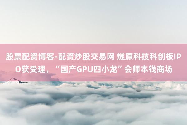 股票配资博客-配资炒股交易网 燧原科技科创板IPO获受理，“国产GPU四小龙”会师本钱商场