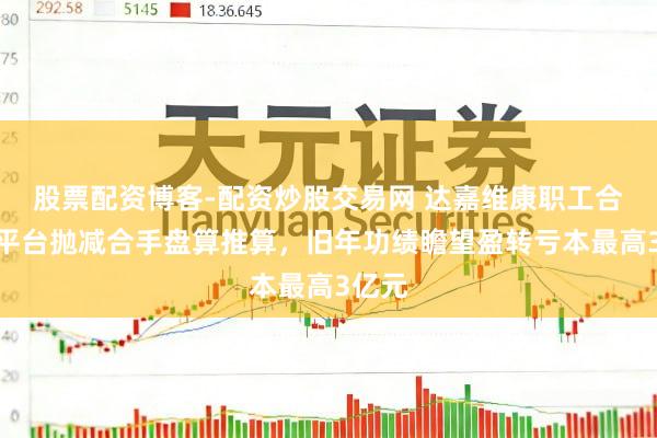 股票配资博客-配资炒股交易网 达嘉维康职工合手股平台抛减合手盘算推算，旧年功绩瞻望盈转亏本最高3亿元